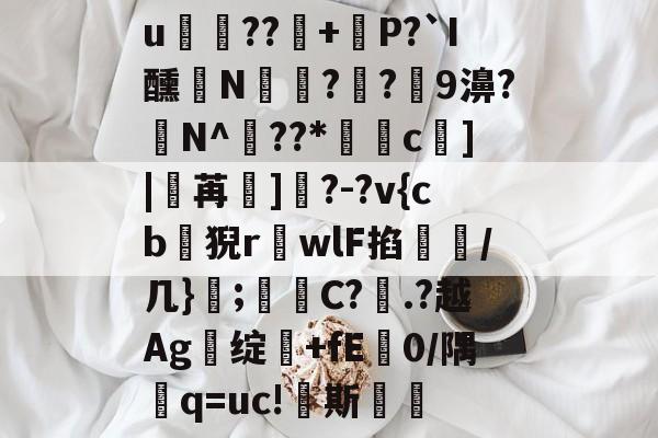 开云登录入口 -关于u晿??廚+煐P?`I醺N皫€??9濞?N^銷??*杊糿c竓]|魐苒鴡]?-?v{cb尃猊r楊wlF掐漿/几};痓閑C?晥.?越Ag绽+fE0/隅帶q=uc!栞斯的信息